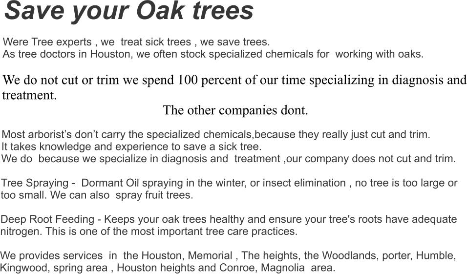 Save your Oak trees  Were Tree experts , we  treat sick trees , we save trees.  As tree doctors in Houston, we often stock specialized chemicals for  working with oaks.   We do not cut or trim we spend 100 percent of our time specializing in diagnosis and treatment.  The other companies dont. Most arborist’s don’t carry the specialized chemicals,because they really just cut and trim.  It takes knowledge and experience to save a sick tree. We do  because we specialize in diagnosis and  treatment ,our company does not cut and trim.    Tree Spraying -  Dormant Oil spraying in the winter, or insect elimination , no tree is too large or too small. We can also  spray fruit trees.    Deep Root Feeding - Keeps your oak trees healthy and ensure your tree's roots have adequate nitrogen. This is one of the most important tree care practices.   We provides services  in  the Houston, Memorial , The heights, the Woodlands, porter, Humble, Kingwood, spring area , Houston heights and Conroe, Magnolia  area.