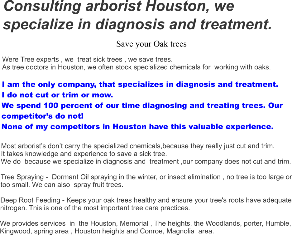 Consulting arborist Houston, we specialize in diagnosis and treatment. Save your Oak trees  Were Tree experts , we  treat sick trees , we save trees.  As tree doctors in Houston, we often stock specialized chemicals for  working with oaks.   I am the only company, that specializes in diagnosis and treatment.  I do not cut or trim or mow.  We spend 100 percent of our time diagnosing and treating trees. Our competitor’s do not! None of my competitors in Houston have this valuable experience.  Most arborist’s don’t carry the specialized chemicals,because they really just cut and trim.  It takes knowledge and experience to save a sick tree. We do  because we specialize in diagnosis and  treatment ,our company does not cut and trim.    Tree Spraying -  Dormant Oil spraying in the winter, or insect elimination , no tree is too large or too small. We can also  spray fruit trees.    Deep Root Feeding - Keeps your oak trees healthy and ensure your tree's roots have adequate nitrogen. This is one of the most important tree care practices.   We provides services  in  the Houston, Memorial , The heights, the Woodlands, porter, Humble, Kingwood, spring area , Houston heights and Conroe, Magnolia  area.